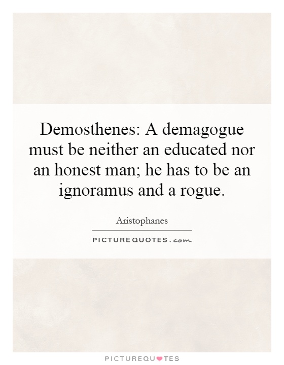 Demosthenes: A demagogue must be neither an educated nor an honest man; he has to be an ignoramus and a rogue Picture Quote #1