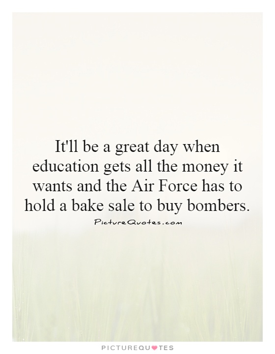 It'll be a great day when education gets all the money it wants and the Air Force has to hold a bake sale to buy bombers Picture Quote #1