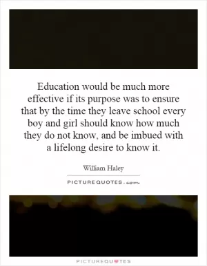 Education would be much more effective if its purpose was to ensure that by the time they leave school every boy and girl should know how much they do not know, and be imbued with a lifelong desire to know it Picture Quote #1