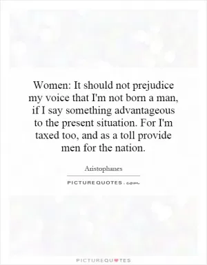 Women: It should not prejudice my voice that I'm not born a man, if I say something advantageous to the present situation. For I'm taxed too, and as a toll provide men for the nation Picture Quote #1