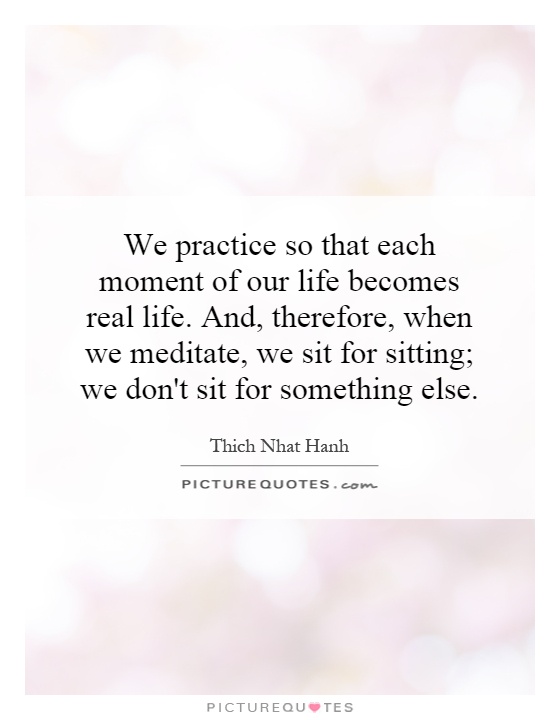 We practice so that each moment of our life becomes real life. And, therefore, when we meditate, we sit for sitting; we don't sit for something else Picture Quote #1