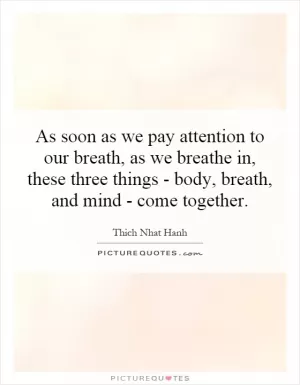 As soon as we pay attention to our breath, as we breathe in, these three things - body, breath, and mind - come together Picture Quote #1