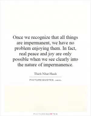 Once we recognize that all things are impermanent, we have no problem enjoying them. In fact, real peace and joy are only possible when we see clearly into the nature of impermanence Picture Quote #1