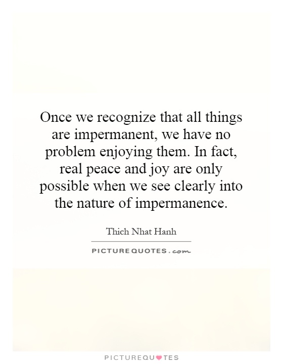 Once we recognize that all things are impermanent, we have no problem enjoying them. In fact, real peace and joy are only possible when we see clearly into the nature of impermanence Picture Quote #1