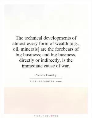 The technical developments of almost every form of wealth [e.g., oil, minerals] are the forebears of big business; and big business, directly or indirectly, is the immediate cause of war Picture Quote #1