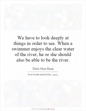We have to look deeply at things in order to see. When a swimmer enjoys the clear water of the river, he or she should also be able to be the river Picture Quote #1