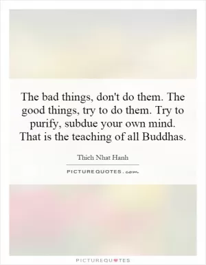 The bad things, don't do them. The good things, try to do them. Try to purify, subdue your own mind. That is the teaching of all Buddhas Picture Quote #1