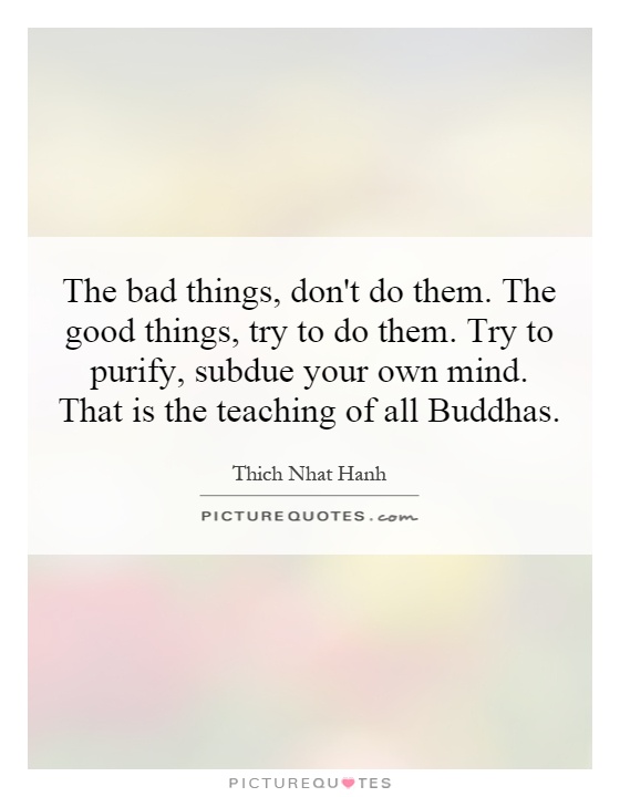 The bad things, don't do them. The good things, try to do them. Try to purify, subdue your own mind. That is the teaching of all Buddhas Picture Quote #1