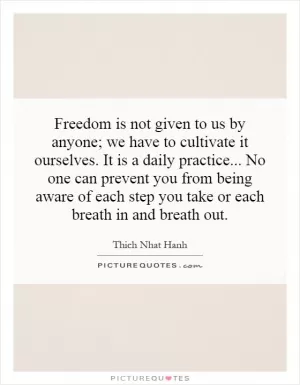 Freedom is not given to us by anyone; we have to cultivate it ourselves. It is a daily practice...  No one can prevent you from being aware of each step you take or each breath in and breath out Picture Quote #1