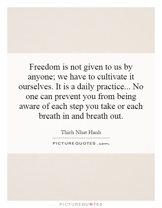Freedom is not given to us by anyone; we have to cultivate it ourselves. It is a daily practice...  No one can prevent you from being aware of each step you take or each breath in and breath out Picture Quote #1
