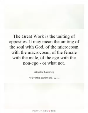 The Great Work is the uniting of opposites. It may mean the uniting of the soul with God, of the microcosm with the macrocosm, of the female with the male, of the ego with the non-ego - or what not Picture Quote #1