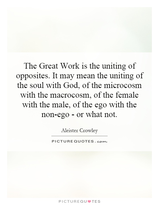 The Great Work is the uniting of opposites. It may mean the uniting of the soul with God, of the microcosm with the macrocosm, of the female with the male, of the ego with the non-ego - or what not Picture Quote #1
