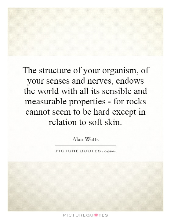 The structure of your organism, of your senses and nerves, endows the world with all its sensible and measurable properties - for rocks cannot seem to be hard except in relation to soft skin Picture Quote #1
