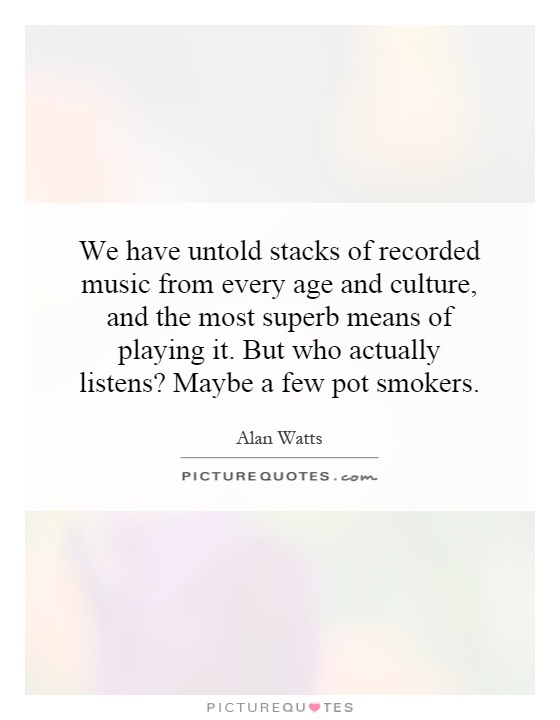 We have untold stacks of recorded music from every age and culture, and the most superb means of playing it. But who actually listens? Maybe a few pot smokers Picture Quote #1