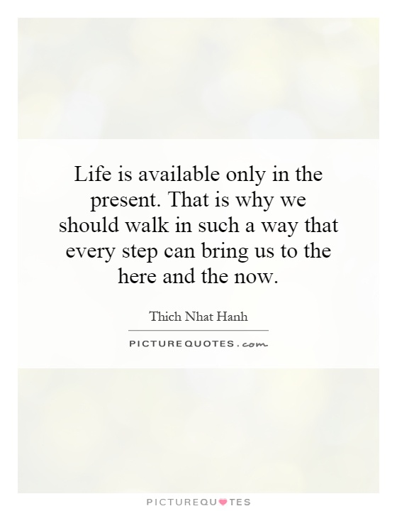 Life is available only in the present. That is why we should walk in such a way that every step can bring us to the here and the now Picture Quote #1