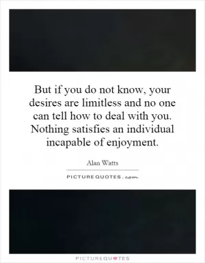 But if you do not know, your desires are limitless and no one can tell how to deal with you. Nothing satisfies an individual incapable of enjoyment Picture Quote #1