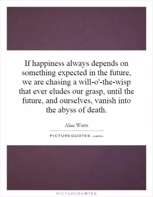If happiness always depends on something expected in the future, we are chasing a will-o'-the-wisp that ever eludes our grasp, until the future, and ourselves, vanish into the abyss of death Picture Quote #1