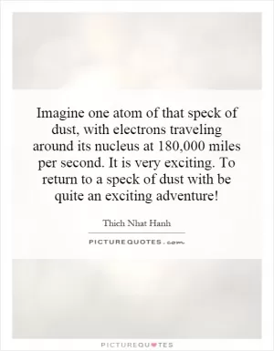 Imagine one atom of that speck of dust, with electrons traveling around its nucleus at 180,000 miles per second. It is very exciting. To return to a speck of dust with be quite an exciting adventure! Picture Quote #1
