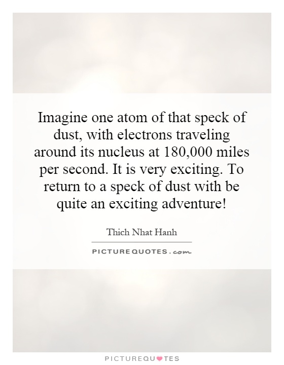 Imagine one atom of that speck of dust, with electrons traveling around its nucleus at 180,000 miles per second. It is very exciting. To return to a speck of dust with be quite an exciting adventure! Picture Quote #1