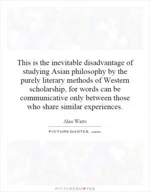 This is the inevitable disadvantage of studying Asian philosophy by the purely literary methods of Western scholarship, for words can be communicative only between those who share similar experiences Picture Quote #1