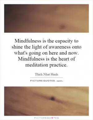 Mindfulness is the capacity to shine the light of awareness onto what's going on here and now. Mindfulness is the heart of meditation practice Picture Quote #1