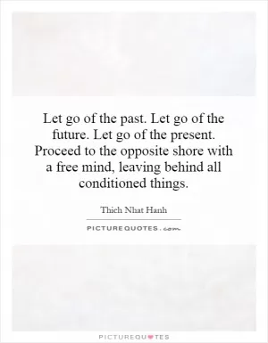 Let go of the past. Let go of the future. Let go of the present. Proceed to the opposite shore with a free mind, leaving behind all conditioned things Picture Quote #1