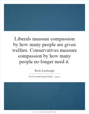 Liberals measure compassion by how many people are given welfare. Conservatives measure compassion by how many people no longer need it Picture Quote #1