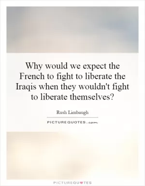 Why would we expect the French to fight to liberate the Iraqis when they wouldn't fight to liberate themselves? Picture Quote #1