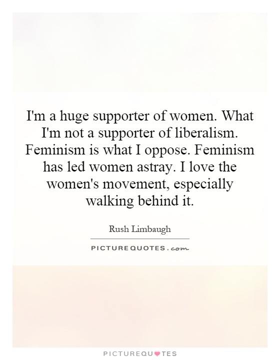 I'm a huge supporter of women. What I'm not a supporter of liberalism. Feminism is what I oppose. Feminism has led women astray. I love the women's movement, especially walking behind it Picture Quote #1