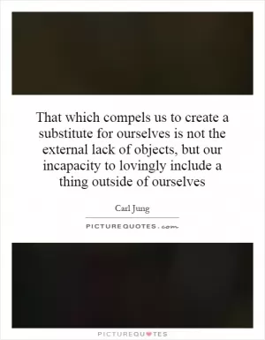 That which compels us to create a substitute for ourselves is not the external lack of objects, but our incapacity to lovingly include a thing outside of ourselves Picture Quote #1