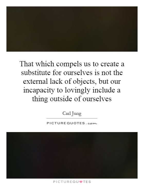 That which compels us to create a substitute for ourselves is not the external lack of objects, but our incapacity to lovingly include a thing outside of ourselves Picture Quote #1