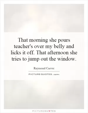 That morning she pours teacher's over my belly and licks it off. That afternoon she tries to jump out the window Picture Quote #1