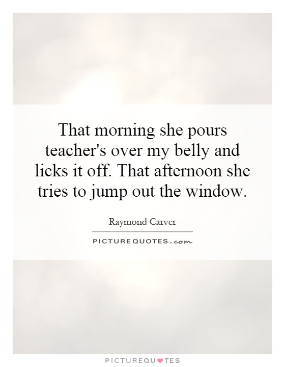 That morning she pours teacher's over my belly and licks it off. That afternoon she tries to jump out the window Picture Quote #1