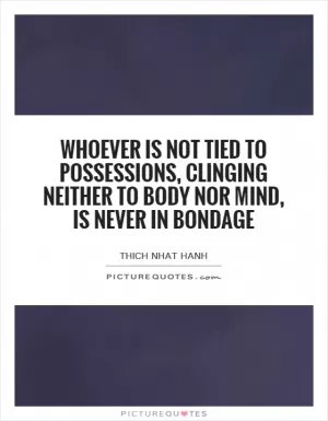 Whoever is not tied to possessions, clinging neither to body nor mind, is never in bondage Picture Quote #1