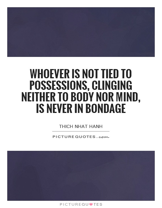 Whoever is not tied to possessions, clinging neither to body nor mind, is never in bondage Picture Quote #1