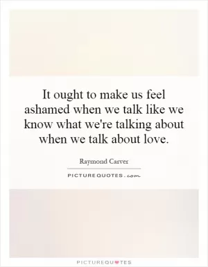 It ought to make us feel ashamed when we talk like we know what we're talking about when we talk about love Picture Quote #1