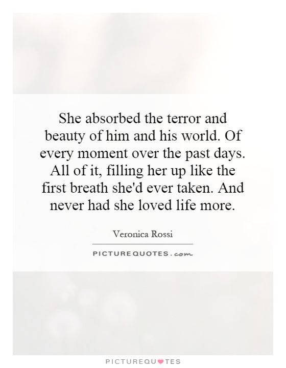 She absorbed the terror and beauty of him and his world. Of every moment over the past days. All of it, filling her up like the first breath she'd ever taken. And never had she loved life more Picture Quote #1