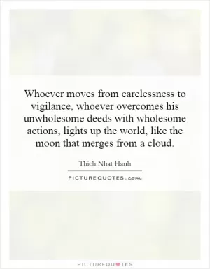Whoever moves from carelessness to vigilance, whoever overcomes his unwholesome deeds with wholesome actions, lights up the world, like the moon that merges from a cloud Picture Quote #1