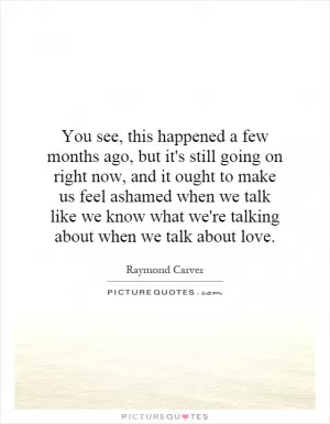 You see, this happened a few months ago, but it's still going on right now, and it ought to make us feel ashamed when we talk like we know what we're talking about when we talk about love Picture Quote #1