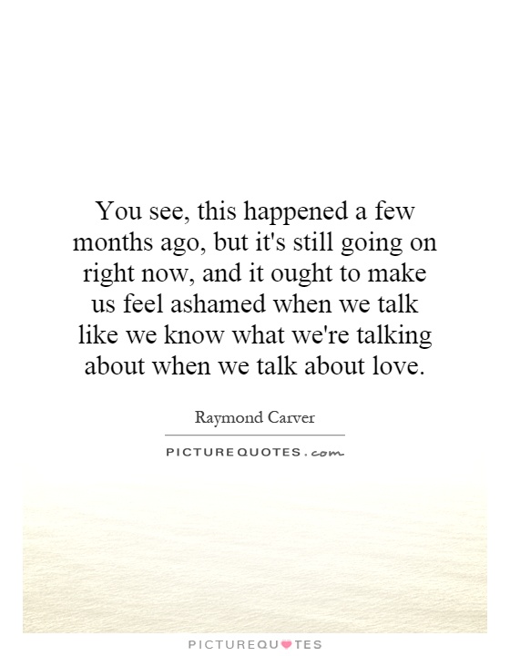You see, this happened a few months ago, but it's still going on right now, and it ought to make us feel ashamed when we talk like we know what we're talking about when we talk about love Picture Quote #1