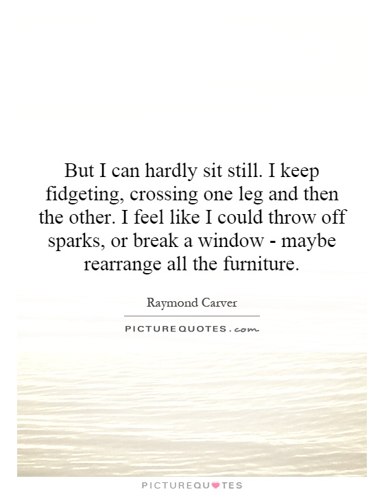 But I can hardly sit still. I keep fidgeting, crossing one leg and then the other. I feel like I could throw off sparks, or break a window - maybe rearrange all the furniture Picture Quote #1