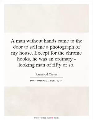 A man without hands came to the door to sell me a photograph of my house. Except for the chrome hooks, he was an ordinary - looking man of fifty or so Picture Quote #1