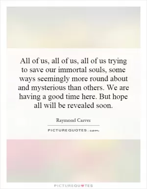 All of us, all of us, all of us trying to save our immortal souls, some ways seemingly more round about and mysterious than others. We are having a good time here. But hope all will be revealed soon Picture Quote #1