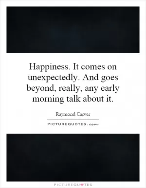 Happiness. It comes on unexpectedly. And goes beyond, really, any early morning talk about it Picture Quote #1