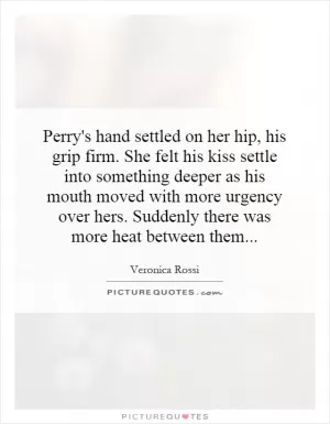 Perry's hand settled on her hip, his grip firm. She felt his kiss settle into something deeper as his mouth moved with more urgency over hers. Suddenly there was more heat between them Picture Quote #1