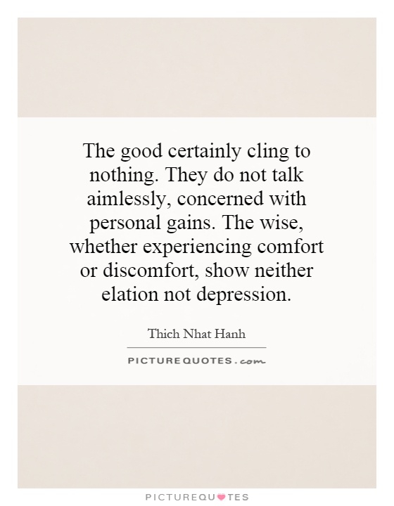 The good certainly cling to nothing. They do not talk aimlessly, concerned with personal gains. The wise, whether experiencing comfort or discomfort, show neither elation not depression Picture Quote #1