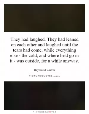 They had laughed. They had leaned on each other and laughed until the tears had come, while everything else - the cold, and where he'd go in it - was outside, for a while anyway Picture Quote #1