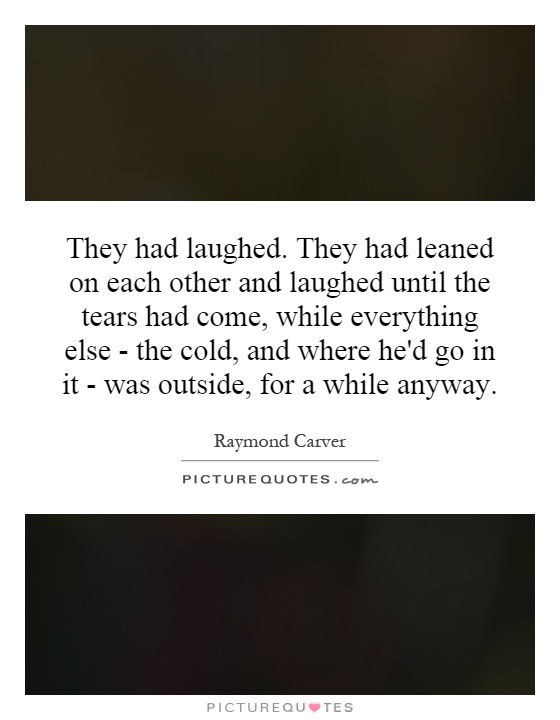 They had laughed. They had leaned on each other and laughed until the tears had come, while everything else - the cold, and where he'd go in it - was outside, for a while anyway Picture Quote #1