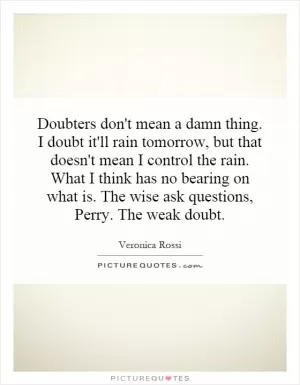 Doubters don't mean a damn thing. I doubt it'll rain tomorrow, but that doesn't mean I control the rain. What I think has no bearing on what is. The wise ask questions, Perry. The weak doubt Picture Quote #1