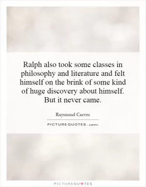 Ralph also took some classes in philosophy and literature and felt himself on the brink of some kind of huge discovery about himself. But it never came Picture Quote #1